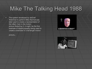 Mike The Talking Head 1988 The system developed by deGraf/ Wahrman to perform Mike Normal was later used to create a representation of the villain Cain in the motion picture RoboCop 2, it might  be the first example of digital puppetry being used to create a character in a full length motion picture. 