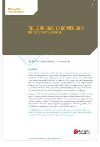 01
The Long Road to Conversion:
The Digital Purchase Funnel
By Andrew Martin, Microsoft’s Atlas Institute
Introduction
Most marketers are familiar with the concept of the “purchase funnel,” – and many
online marketers plan and execute their campaigns with it in mind. They buy some
sites for their ability to generate awareness and reach new customers, and others for
their ability to persuade consumers to take action and make a purchase. For example,
the messaging needed to draw a customer to your site from a search engine is vastly
different from the messaging intended to build top-of-mind awareness on a portal.
So knowing when and where consumers are exposed to advertising is invaluable to
any media plan attempting to leverage each consumers place in the funnel.
Today, the reality is that media channels overlap and multiple sites reach consumers
prior to conversion1
. Yet, the advertising metrics and models developed for online
marketers largely ignore the question of when media exposure occurs. By measuring
the last ad seen or clicked by a converter, they focus entirely on a brief time span at
the bottom of the funnel. Evaluating only a single point of advertising contact over-
simplifies the delivery and performance of any media channel.
This Digital Marketing Insight aims to answer the question of exactly when and
where purchasers see online advertising, and what implications those discoveries
may have on the process of planning and optimizing media.
1
Strong, Esco. Combined Impact of Search and Display, 2006.
Microsoft’s
Atlas Institute
 