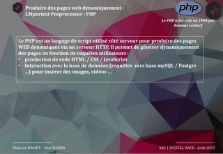 Produire des pages web dynamiquement :
L’Hpertext Preprocessor : PHP
Le PHP est un langage de script utilisé côté serveur pour produire des pages
WEB dynamiques via un serveur HTTP. Il permet de générer dynamiquement
des pages en fonction de requêtes utilisateurs :
• production de code HTML / CSS / JavaScript
• Interaction avec la base de données (requêtes vers base mySQL / Postgre
…) pour insérer des images, vidéos …
Thibaud HAMET – Max BARON SAS 1 DIGITAL RACE– Août 2015
Le PHP a été crée en 1994 par
Rasmus Lerdorf
 