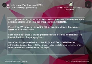 Gérer le rendu d’un document HTML,
le CSS (Cascading StyleSheets)
Le CSS permet de regrouper au sein d’un même document les caractéristiques
de mise en forme associées à des groupes d’éléments HTML.
L’intérêt du CSS est de ne pas avoir à définir la mise en forme des éléments
HTML de manière unitaire.
Il est possible de créer la charte graphique de son site Web en définissant le
format des titres, des paragraphes …
Lors d’un changement de charte, il suffit de modifier la définition des
différents éléments dans le CSS pour reprendre toute la mise en forme d’un
site sans modifier le code HTML des pages.
Thibaud HAMET – Max BARON SAS 1 DIGITAL RACE– Août 2015
Le CSS a été crée par Hakon Wium
lie en 1995
 
