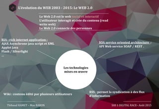 Thibaud HAMET – Max BARON SAS 1 DIGITAL RACE– Août 2015
Le Web 2.0 est le web social et interactif
L’utilisateur interagit et crée du contenu (read
write web)
Le Web 2.0 connecte des personnes
Les technologies
mises en œuvre
RIA : rich internet application :
AJAX Asynchrone java script et XML
Applet Java
Flash / Silverlight
…
SOA service oriented architecture :
API Web service SOAP / REST .
RSS : permet la syndication à des flux
d’information
Wiki : contenu édité par plusieurs utilisateurs
L’évolution du WEB 2003 - 2015: Le WEB 2.0
 