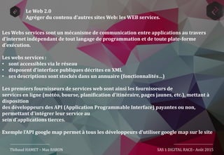Thibaud HAMET – Max BARON SAS 1 DIGITAL RACE– Août 2015
Le Web 2.0
Agréger du contenu d’autres sites Web: les WEB services.
Les Webs services sont un mécanisme de communication entre applications au travers
d’internet indépendant de tout langage de programmation et de toute plate-forme
d’exécution.
Les webs services :
• sont accessibles via le réseau
• disposent d’interface publiques décrites en XML
• ses descriptions sont stockés dans un annuaire (fonctionnalités…)
Les premiers fournisseurs de services web sont ainsi les fournisseurs de
services en ligne (météo, bourse, planification d'itinéraire, pages jaunes, etc.), mettant à
disposition
des développeurs des API (Application Programmable Interface) payantes ou non,
permettant d'intégrer leur service au
sein d'applications tierces.
Exemple l’API google map permet à tous les développeurs d’utiliser google map sur le site
 