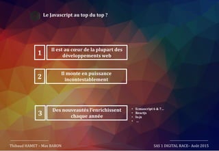 Le Javascript au top du top ?
Thibaud HAMET – Max BARON SAS 1 DIGITAL RACE– Août 2015
Il est au cœur de la plupart des
développements web1
Il monte en puissance
incontestablement2
Des nouveautés l’enrichissent
chaque année3
• Ecmascript 6 & 7…
• Reactjs
• Io.js
• …
 
