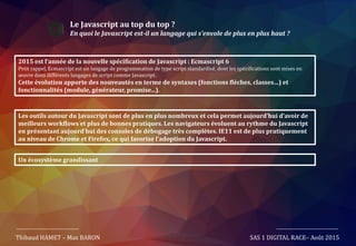 Le Javascript au top du top ?
En quoi le Javascript est-il un langage qui s’envole de plus en plus haut ?
Thibaud HAMET – Max BARON SAS 1 DIGITAL RACE– Août 2015
2015 est l’année de la nouvelle spécification de Javascript : Ecmascript 6
Petit rappel, Ecmascript est un langage de programmation de type script standardisé, dont les spécifications sont mises en
œuvre dans différents langages de script comme Javascript.
Cette évolution apporte des nouveautés en terme de syntaxes (fonctions flèches, classes…) et
fonctionnalités (module, générateur, promise...).
Les outils autour du Javascript sont de plus en plus nombreux et cela permet aujourd’hui d’avoir de
meilleurs workflows et plus de bonnes pratiques. Les navigateurs évoluent au rythme du Javascript
en présentant aujourd’hui des consoles de débogage très complètes. IE11 est de plus pratiquement
au niveau de Chrome et Firefox, ce qui favorise l’adoption du Javascript.
Un écosystème grandissant
 