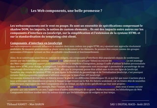 Les Web components, une belle promesse ?
Les webscomponents ont le vent en poupe. Ils sont un ensemble de spécifications comprenant le
shadow DOM, les imports, la notion de custom elements… Ils ont des impacts entre autres sur les
composants d’interface en JavaScript, sur la simplification et l’extension de la syntaxe HTML et
sur la standardisation du templating côté client.
Composants d’interface en JavaScript
Les webcomponents viennent influencer la manière dont nous codons nos pages HTML en y ajoutant une approche résolument
modulaire. Ils viennent généralement se placer entre le document et les éléments. Ils peuvent être conçus comme des groupes
autonomes d’éléments formant un bloc identifiable visuellement et fonctionnellement.
Ainsi, ils se substituent assez bien au concept de widgets, ces composants d'interfaces déjà popularisés depuis de nombreuses
années par des bibliothèques comme jQueryUI, YUI (abandonné il y a peu par Yahoo) ou encore les widgets Dojo. Le net avantage
des Web Components par rapport à ces bibliothèques est la simplicité d'intégration, puisqu'il suffit d'utiliser la balise personnalisée
dans votre HTML pour charger le composant. Les développeurs de composants sont encouragés à permettre le paramétrage de ces
composants directement via des attributs HTML, afin que le composant puisse être utilisé sans écrire une ligne de JavaScript.
Toutefois, une simple déclaration HTML ne peut égaler la flexibilité du paramétrage et de l'initialisation JavaScript, c'est pourquoi
certains Web Components complexes s'utilisent encore par le biais d'une API JavaScript.
Ce nouveau standard devrait donc en théorie sonner le glas de ces différentes bibliothèques UI, ce qui fait que nous n'aurions plus à
nous préoccuper des dépendances propres à chaque widget trouvé sur le Net. En théorie seulement, car on trouve déjà de nouvelles
bibliothèques regroupant des Web Components avec un format, un style et des spécificités qui leur sont propres : Polymer de
Google et Brick de Mozilla par exemple. Pour l'instant, ils font des efforts en matière d'interopérabilité, mais nous n'avons aucune
garantie que cela restera le cas avec l'apparition d'autres bibliothèques de ce genre. Malheureusement, les bibliothèques de Web
Components semblent tomber dans les mêmes travers que les bibliothèques de widgets en leur temps.
Thibaud HAMET – Max BARON SAS 1 DIGITAL RACE– Août 2015
 