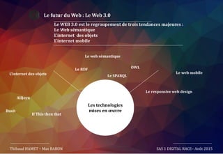 Le futur du Web : Le Web 3.0
Thibaud HAMET – Max BARON SAS 1 DIGITAL RACE– Août 2015
Les technologies
mises en œuvre
Le WEB 3.0 est le regroupement de trois tendances majeures :
Le Web sémantique
L’internet des objets
L’internet mobile
Le web sémantique
Le RDF
Le SPARQLL’internet des objets Le web mobile
Le responsive web design
OWL
AllJoyn
Busit
If This then that
 