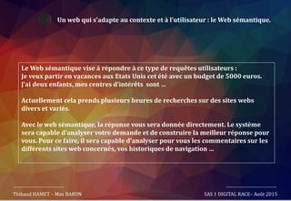 Un web qui s’adapte au contexte et à l’utilisateur : le Web sémantique.
Le Web sémantique vise à répondre à ce type de requêtes utilisateurs :
Je veux partir en vacances aux Etats Unis cet été avec un budget de 5000 euros.
J’ai deux enfants, mes centres d’intérêts sont …
Actuellement cela prends plusieurs heures de recherches sur des sites webs
divers et variés.
Avec le web sémantique, la réponse vous sera donnée directement. Le système
sera capable d’analyser votre demande et de construire la meilleur réponse pour
vous. Pour ce faire, il sera capable d’analyser pour vous les commentaires sur les
différents sites web concernés, vos historiques de navigation …
Thibaud HAMET – Max BARON SAS 1 DIGITAL RACE– Août 2015
 