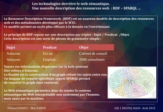 Les technologies derrière le web sémantique.
Une nouvelle description des ressources web : RDF – SPARQL …
Le Ressource Description Framework (RDF) est un nouveau modèle de description des ressources
web et des métadonnées développé par le W3C.
Ce modèle permet un accès plus efficace à la donnée en l’enrichissant.
Le principe de RDF repose sur une description par triplet : Sujet / Predicat /Objet.
Cette description est une sorte de phrase de grammaire simple :
Toutes ces informations dispersées sur la toile peuvent
être reliées à Solucom.
La finalité est la construction d’un graph reliant les sujets entre eux.
Un langage de requête spécifique appelé SPARQL permet
de requêter le graph ainsi construit.
Le Web sémantique permettra donc de rendre le contenu
sémantique du Web interprétable non seulement par l’homme,
mais aussi par la machine.
Thibaud HAMET – Max BARON SAS 1 DIGITAL RACE– Août 2015
Sujet Predicat Objet
Solucom Est un Cabinet de conseil
Solucom Emploie 2000 consultants
 