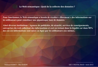 Le Web sémantique : Quid de la collecte des données ?
Pour fonctionner, le Web sémantique a besoin de récolter « librement » des informations sur
les utilisateurs pour constituer une gigantesque base de données.
Ainsi diverses institutions : Agences de publicités, de sécurité, services de renseignements,
entreprises du web collectent des informations et ceci en restant dans la légalité car dans 90%
des cas ces informations sont mises en ligne par les utilisateurs eux-mêmes.
Thibaud HAMET – Max BARON SAS 1 DIGITAL RACE– Août 2015
 
