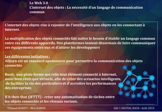 Le Web 3.0
L’internet des objets : La nécessité d’un langage de communication
commun
L’internet des objets vise à rajouter de l’intelligence aux objets en les connectant à
Internet.
La multiplication des objets connectés fait naître le besoin d'établir un langage commun
entre ces différents appareils. Des plateformes tentent désormais de faire communiquer
ces équipements entre eux et d'attirer les développeurs.
Les différentes initiatives :
Alljoyn est un standard opensource pour permettre la communication des objets
connectés
Busit, une plate-forme qui relie tout élément connecté à Internet,
aussi bien réels que virtuels, afin de créer des scénarios intelligents,
de faciliter la vie des particuliers et d’accroître les performances
des entreprises
If it then that (IFTTT) : créer une automatisation de tâches entre
les objets connectés et les réseaux sociaux.
Thibaud HAMET – Max BARON SAS 1 DIGITAL RACE– Août 2015
 