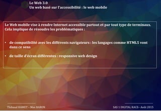 Le Web 3.0
Un web basé sur l’accessibilité : le web mobile
Le Web mobile vise à rendre Internet accessible partout et par tout type de terminaux.
Cela implique de résoudre les problématiques :
• de compatibilité avec les différents navigateurs : les langages comme HTML5 vont
dans ce sens
• de taille d’écran différentes : responsive web design
Thibaud HAMET – Max BARON SAS 1 DIGITAL RACE– Août 2015
 
