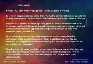 Conclusion
Depuis 1993 et la première page web , le web n’a cessé d’évoluer.
Le web est progressivement passé d’un réservoir à document lié entre eux via des
liens hypertextes vers un web interactif dans lequel l’utilisateur est contributeur.
Internet est a présent accessible partout grâce à l’évolution des réseaux et des
terminaux mobiles. Cela pose de nouvelles problèmes aux développeurs web qui
doivent choisir entre des applications plus performantes et les sites web
responsives plus accessibles.
Le web de demain ira vers des réponses plus adaptés aux requêtes des
utilisateurs grâce au web sémantique. Avant tout il faudra permettre aux
machines de comprendre le contenu du web grâce à des nouveaux modèles de
description des ressources.
Tous les objets de notre quotidien seront potentiellement connectés à Internet
afin de fournir toujours plus de services aux utilisateurs, les plates formes
d’échanges joueront un rôle clé dans ce secteur pour leur permettre de
communiquer.
Thibaud HAMET – Max BARON SAS 1 DIGITAL RACE– Août 2015
 