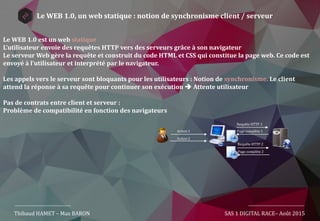 Thibaud HAMET – Max BARON SAS 1 DIGITAL RACE– Août 2015
Le WEB 1.0, un web statique : notion de synchronisme client / serveur
Action 1
Action 2
Requête HTTP 1
Page complète 1
Requête HTTP 2
Page complète 2
Le WEB 1.0 est un web statique.
L’utilisateur envoie des requêtes HTTP vers des serveurs grâce à son navigateur
Le serveur Web gère la requête et construit du code HTML et CSS qui constitue la page web. Ce code est
envoyé à l’utilisateur et interprété par le navigateur.
Les appels vers le serveur sont bloquants pour les utilisateurs : Notion de synchronisme. Le client
attend la réponse à sa requête pour continuer son exécution  Attente utilisateur
Pas de contrats entre client et serveur :
Problème de compatibilité en fonction des navigateurs
 
