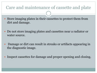 Care and maintenance of cassette and plate
 Store imaging plates in their cassettes to protect them from
dirt and damage.
 Do not store imaging plates and cassettes near a radiator or
water source.
 Damage or dirt can result in streaks or artifacts appearing in
the diagnostic image.
 Inspect cassettes for damage and proper opening and closing.
 