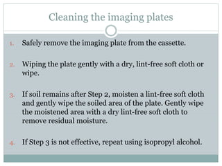 Cleaning the imaging plates
1. Safely remove the imaging plate from the cassette.
2. Wiping the plate gently with a dry, lint-free soft cloth or
wipe.
3. If soil remains after Step 2, moisten a lint-free soft cloth
and gently wipe the soiled area of the plate. Gently wipe
the moistened area with a dry lint-free soft cloth to
remove residual moisture.
4. If Step 3 is not effective, repeat using isopropyl alcohol.
 