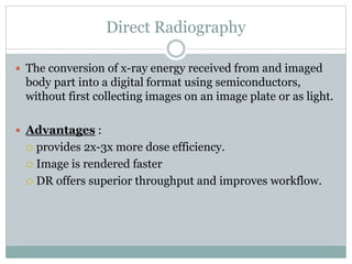 Direct Radiography
 The conversion of x-ray energy received from and imaged
body part into a digital format using semiconductors,
without first collecting images on an image plate or as light.
 Advantages :
 provides 2x-3x more dose efficiency.
 Image is rendered faster
 DR offers superior throughput and improves workflow.
 