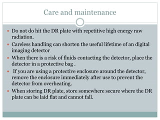 Care and maintenance
 Do not do hit the DR plate with repetitive high energy raw
radiation.
 Careless handling can shorten the useful lifetime of an digital
imaging detector
 When there is a risk of fluids contacting the detector, place the
detector in a protective bag .
 If you are using a protective enclosure around the detector,
remove the enclosure immediately after use to prevent the
detector from overheating.
 When storing DR plate, store somewhere secure where the DR
plate can be laid flat and cannot fall.
 