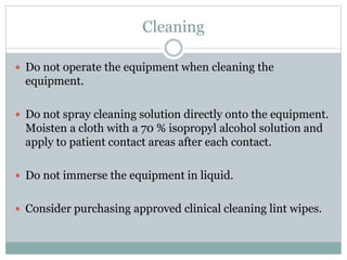 Cleaning
 Do not operate the equipment when cleaning the
equipment.
 Do not spray cleaning solution directly onto the equipment.
Moisten a cloth with a 70 % isopropyl alcohol solution and
apply to patient contact areas after each contact.
 Do not immerse the equipment in liquid.
 Consider purchasing approved clinical cleaning lint wipes.
 