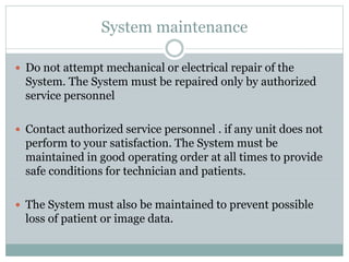 System maintenance
 Do not attempt mechanical or electrical repair of the
System. The System must be repaired only by authorized
service personnel
 Contact authorized service personnel . if any unit does not
perform to your satisfaction. The System must be
maintained in good operating order at all times to provide
safe conditions for technician and patients.
 The System must also be maintained to prevent possible
loss of patient or image data.
 