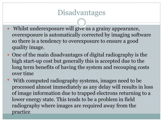 Disadvantages
 Whilst underexposure will give us a grainy appearance,
overexposure is automatically corrected by imaging software
so there is a tendency to overexposure to ensure a good
quality image.
 One of the main disadvantages of digital radiography is the
high start-up cost but generally this is accepted due to the
long term benefits of having the system and recouping costs
over time
 With computed radiography systems, images need to be
processed almost immediately as any delay will results in loss
of image information due to trapped electrons returning to a
lower energy state. This tends to be a problem in field
radiography where images are required away from the
practice
 
