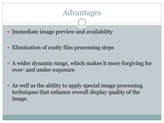 Advantages
 Immediate image preview and availability
 Elimination of costly film processing steps
 A wider dynamic range, which makes it more forgiving for
over- and under-exposure
 As well as the ability to apply special image processing
techniques that enhance overall display quality of the
image.
 