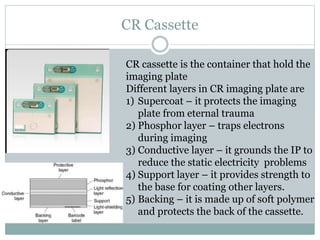 CR Cassette
CR cassette is the container that hold the
imaging plate
Different layers in CR imaging plate are
1) Supercoat – it protects the imaging
plate from eternal trauma
2) Phosphor layer – traps electrons
during imaging
3) Conductive layer – it grounds the IP to
reduce the static electricity problems
4) Support layer – it provides strength to
the base for coating other layers.
5) Backing – it is made up of soft polymer
and protects the back of the cassette.
 