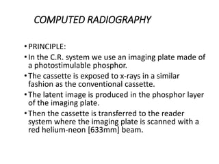 COMPUTED RADIOGRAPHY
•PRINCIPLE:
•In the C.R. system we use an imaging plate made of
a photostimulable phosphor.
•The cassette is exposed to x-rays in a similar
fashion as the conventional cassette.
•The latent image is produced in the phosphor layer
of the imaging plate.
•Then the cassette is transferred to the reader
system where the imaging plate is scanned with a
red helium-neon [633mm] beam.
 