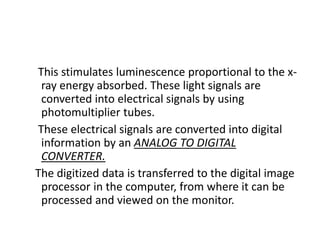 This stimulates luminescence proportional to the x-
ray energy absorbed. These light signals are
converted into electrical signals by using
photomultiplier tubes.
These electrical signals are converted into digital
information by an ANALOG TO DIGITAL
CONVERTER.
The digitized data is transferred to the digital image
processor in the computer, from where it can be
processed and viewed on the monitor.
 