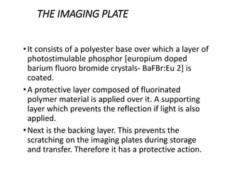 THE IMAGING PLATE
•It consists of a polyester base over which a layer of
photostimulable phosphor [europium doped
barium fluoro bromide crystals- BaFBr:Eu 2] is
coated.
•A protective layer composed of fluorinated
polymer material is applied over it. A supporting
layer which prevents the reflection if light is also
applied.
•Next is the backing layer. This prevents the
scratching on the imaging plates during storage
and transfer. Therefore it has a protective action.
 