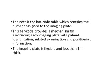 •The next is the bar-code table which contains the
number assigned to the imaging plate.
•This bar-code provides a mechanism for
associating each imaging plate with patient
identification, related examination and positioning
information.
•The imaging plate is flexible and less than 1mm
thick.
 