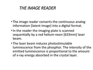 THE IMAGE READER
•The image reader converts the continuous analog
information [latent image] into a digital format.
•In the reader the imaging plate is scanned
sequentially by a red helium-neon [633mm] laser
beam.
•The laser beam induces photostimulable
luminescence from the phosphor. The intensity of the
emitted luminescence is proportional to the amount
of x-ray energy absorbed in the crystal layer.
 