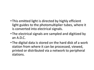 •This emitted light is directed by highly efficient
light guides to the photomultiplier tubes, where it
is converted into electrical signals.
•The electrical signals are sampled and digitized by
an A.D.C.
•The digital data is stored on the hard disk of a work
station from where it can be processed, viewed,
printed or distributed via a network to peripheral
stations.
 
