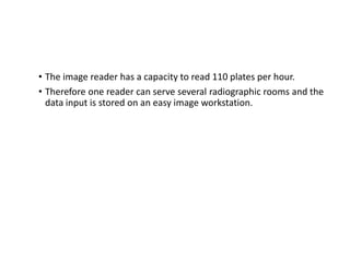 • The image reader has a capacity to read 110 plates per hour.
• Therefore one reader can serve several radiographic rooms and the
data input is stored on an easy image workstation.
 