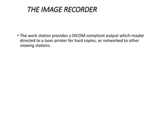 THE IMAGE RECORDER
• The work station provides a DICOM compliant output which maybe
directed to a laser printer for hard copies, or networked to other
viewing stations.
 