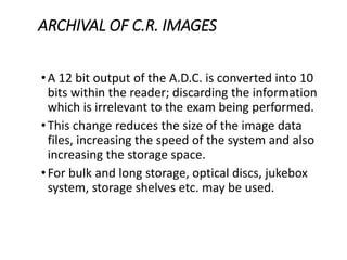 ARCHIVAL OF C.R. IMAGES
•A 12 bit output of the A.D.C. is converted into 10
bits within the reader; discarding the information
which is irrelevant to the exam being performed.
•This change reduces the size of the image data
files, increasing the speed of the system and also
increasing the storage space.
•For bulk and long storage, optical discs, jukebox
system, storage shelves etc. may be used.
 