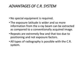 ADVANTAGES OF C.R. SYSTEM
•No special equipment is required.
•The exposure latitude is wider and so more
information from the x-ray beam can be extracted
as compared to a conventionally acquired image.
•Repeats are extremely few and that too due to
positioning and not exposure factors.
•All types of radiography is possible with the C.R.
system.
 