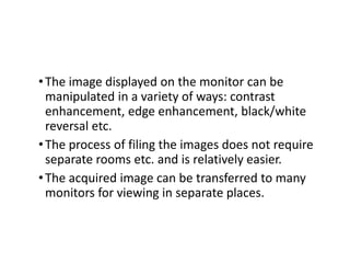 •The image displayed on the monitor can be
manipulated in a variety of ways: contrast
enhancement, edge enhancement, black/white
reversal etc.
•The process of filing the images does not require
separate rooms etc. and is relatively easier.
•The acquired image can be transferred to many
monitors for viewing in separate places.
 