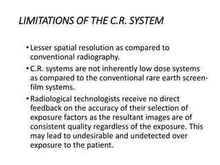 LIMITATIONS OF THE C.R. SYSTEM
•Lesser spatial resolution as compared to
conventional radiography.
•C.R. systems are not inherently low dose systems
as compared to the conventional rare earth screen-
film systems.
•Radiological technologists receive no direct
feedback on the accuracy of their selection of
exposure factors as the resultant images are of
consistent quality regardless of the exposure. This
may lead to undesirable and undetected over
exposure to the patient.
 