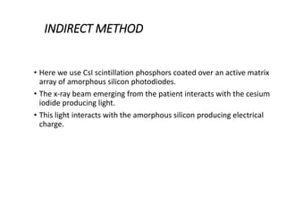 INDIRECT METHOD
• Here we use CsI scintillation phosphors coated over an active matrix
array of amorphous silicon photodiodes.
• The x-ray beam emerging from the patient interacts with the cesium
iodide producing light.
• This light interacts with the amorphous silicon producing electrical
charge.
 