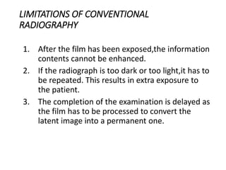 LIMITATIONS OF CONVENTIONAL
RADIOGRAPHY
1. After the film has been exposed,the information
contents cannot be enhanced.
2. If the radiograph is too dark or too light,it has to
be repeated. This results in extra exposure to
the patient.
3. The completion of the examination is delayed as
the film has to be processed to convert the
latent image into a permanent one.
 
