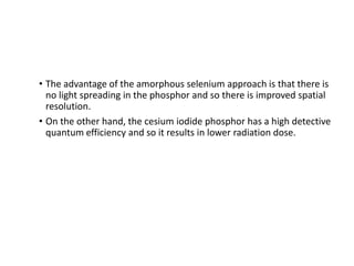 • The advantage of the amorphous selenium approach is that there is
no light spreading in the phosphor and so there is improved spatial
resolution.
• On the other hand, the cesium iodide phosphor has a high detective
quantum efficiency and so it results in lower radiation dose.
 