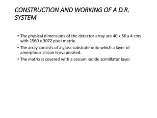CONSTRUCTION AND WORKING OF A D.R.
SYSTEM
• The physical dimensions of the detector array are 40 x 50 x 4 cms
with 2560 x 3072 pixel matrix.
• The array consists of a glass substrate onto which a layer of
amorphous silicon is evaporated.
• The matrix is covered with a cesium iodide scintillator layer.
 