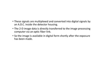 • These signals are multiplexed and converted into digital signals by
an A.D.C. inside the detector housing.
• The 2-D image data is directly transferred to the image processing
computer via an optic fiber link.
• So the image is available in digital form shortly after the exposure
has been made.
 