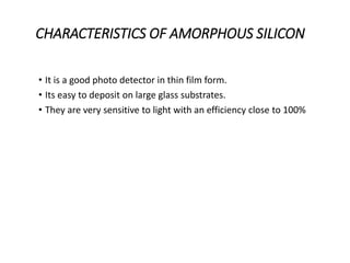 CHARACTERISTICS OF AMORPHOUS SILICON
• It is a good photo detector in thin film form.
• Its easy to deposit on large glass substrates.
• They are very sensitive to light with an efficiency close to 100%
 