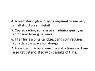 4. A magnifying glass may be required to see very
small structures in detail.
5. Copied radiographs have an inferior quality as
compared to original ones.
6. The film is a physical object and so it requires
considerable space for storage.
7. Films can only be in one place at a time and they
also get deteriorated with passage of time.
 