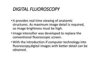 DIGITAL FLUOROSCOPY
•It provides real time viewing of anatomic
structures. As maximum image detail is required,
so image brightness must be high.
•Image intensifier was developed to replace the
conventional fluoroscopic screen.
•With the introduction if computer technology into
fluoroscopy,digital images with better detail can be
obtained.
 