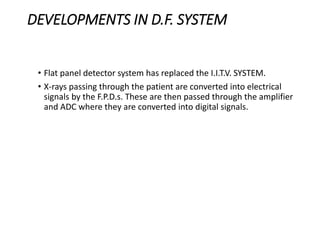DEVELOPMENTS IN D.F. SYSTEM
• Flat panel detector system has replaced the I.I.T.V. SYSTEM.
• X-rays passing through the patient are converted into electrical
signals by the F.P.D.s. These are then passed through the amplifier
and ADC where they are converted into digital signals.
 