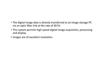 • The digital image data is directly transferred to an image storage PC
via an optic fiber link at the rate of 30 f/s
• This system permits high speed digital image acquisition, processing
and display.
• Images are of excellent resolution.
 