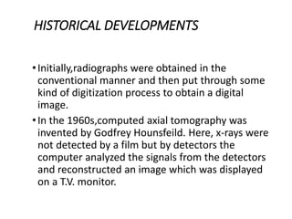HISTORICAL DEVELOPMENTS
•Initially,radiographs were obtained in the
conventional manner and then put through some
kind of digitization process to obtain a digital
image.
•In the 1960s,computed axial tomography was
invented by Godfrey Hounsfeild. Here, x-rays were
not detected by a film but by detectors the
computer analyzed the signals from the detectors
and reconstructed an image which was displayed
on a T.V. monitor.
 