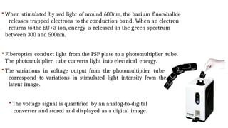  When stimulated by red light of around 600nm, the barium fluorohalide
releases trapped electrons to the conduction band. When an electron
returns to the EU+3 ion, energy is released in the green spectrum
between 300 and 500nm.
 Fiberoptics conduct light from the PSP plate to a photomultiplier tube.
The photomultiplier tube converts light into electrical energy.
 The variations in voltage output from the photomultiplier tube
correspond to variations in stimulated light intensity from the
latent image.
 The voltage signal is quantified by an analog-to-digital
converter and stored and displayed as a digital image.
 
